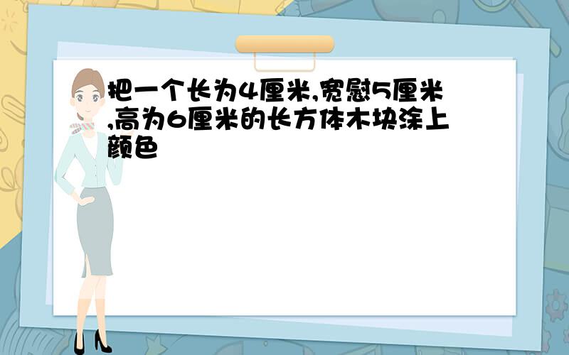 把一个长为4厘米,宽慰5厘米,高为6厘米的长方体木块涂上颜色