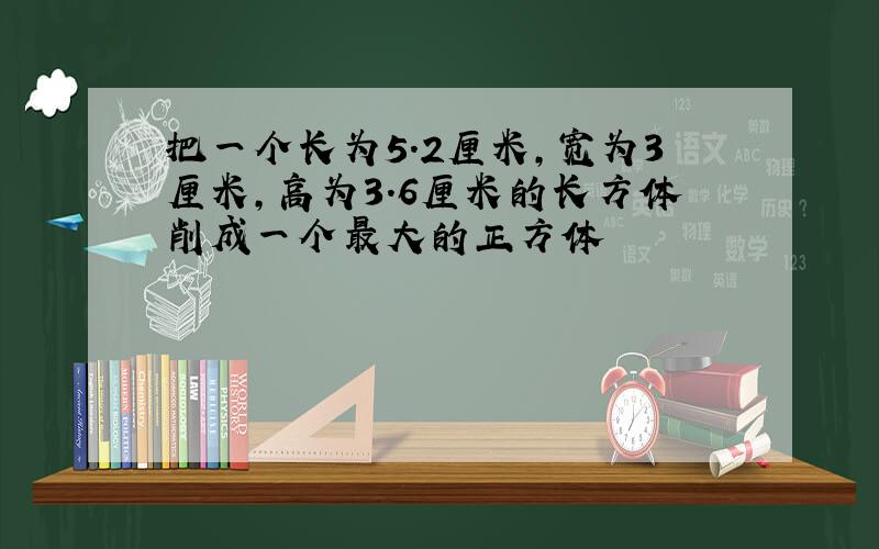 把一个长为5.2厘米,宽为3厘米,高为3.6厘米的长方体削成一个最大的正方体