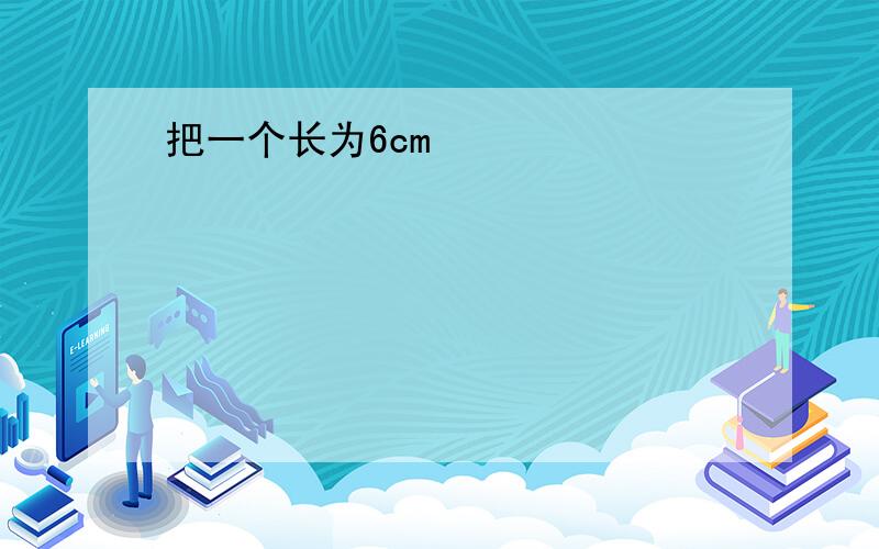 把一个长为6cm