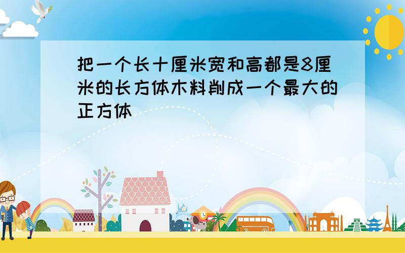 把一个长十厘米宽和高都是8厘米的长方体木料削成一个最大的正方体