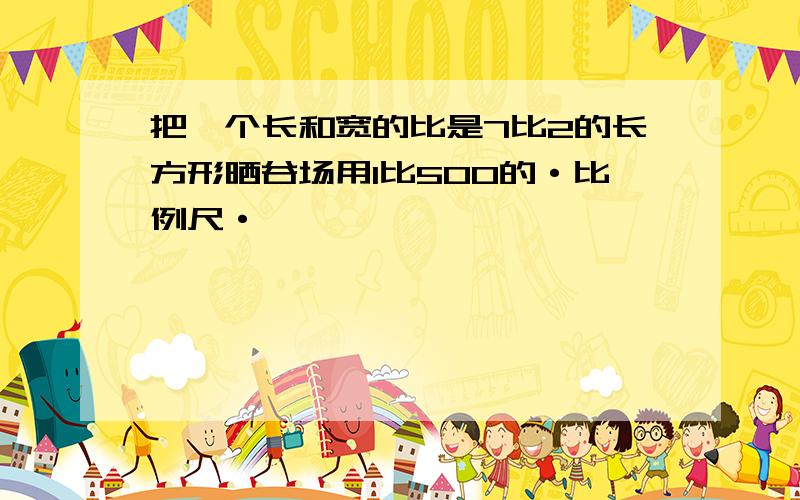 把一个长和宽的比是7比2的长方形晒谷场用1比500的·比例尺·