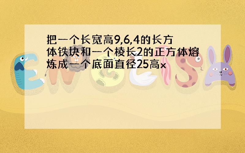 把一个长宽高9,6,4的长方体铁块和一个棱长2的正方体熔炼成一个底面直径25高x