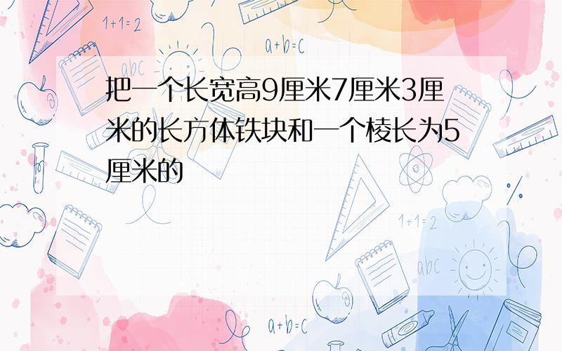 把一个长宽高9厘米7厘米3厘米的长方体铁块和一个棱长为5厘米的