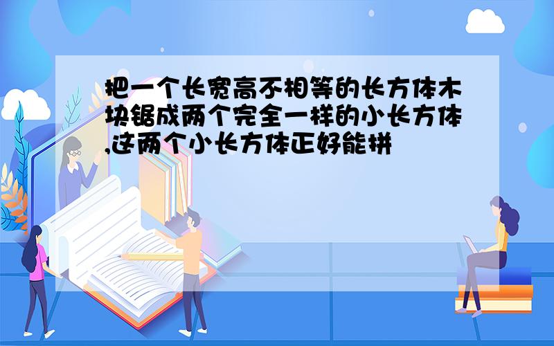 把一个长宽高不相等的长方体木块锯成两个完全一样的小长方体,这两个小长方体正好能拼