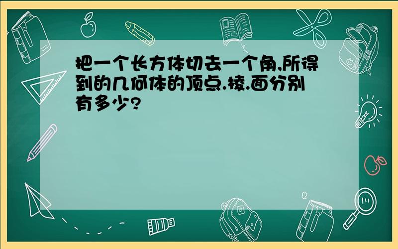 把一个长方体切去一个角,所得到的几何体的顶点.棱.面分别有多少?