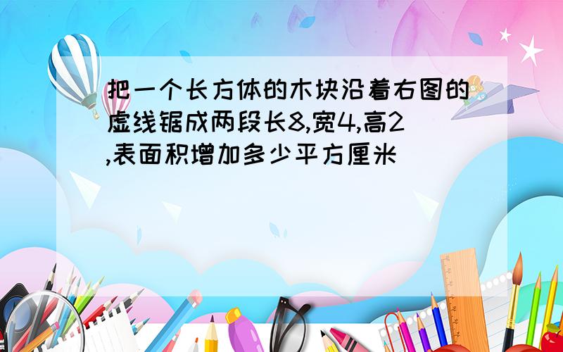 把一个长方体的木块沿着右图的虚线锯成两段长8,宽4,高2,表面积增加多少平方厘米