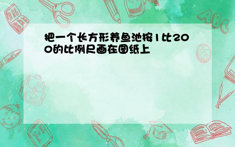 把一个长方形养鱼池按1比200的比例尺画在图纸上