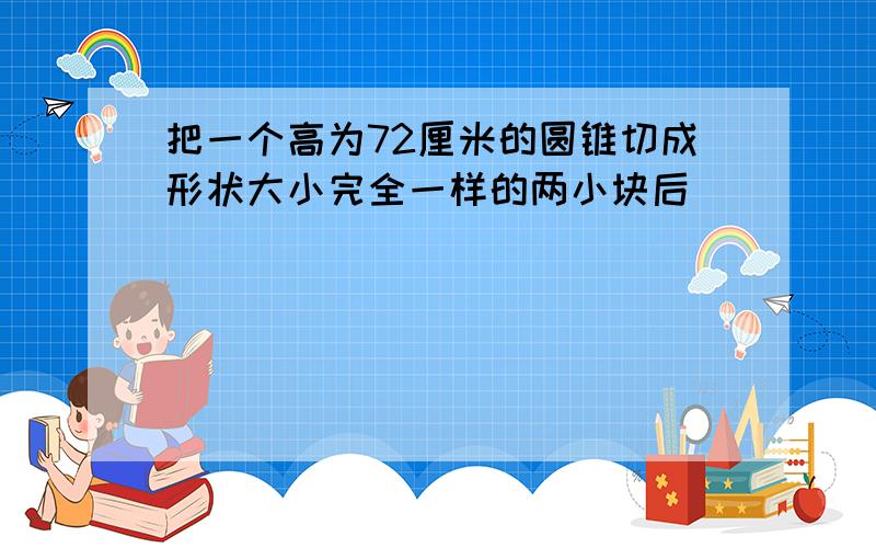 把一个高为72厘米的圆锥切成形状大小完全一样的两小块后