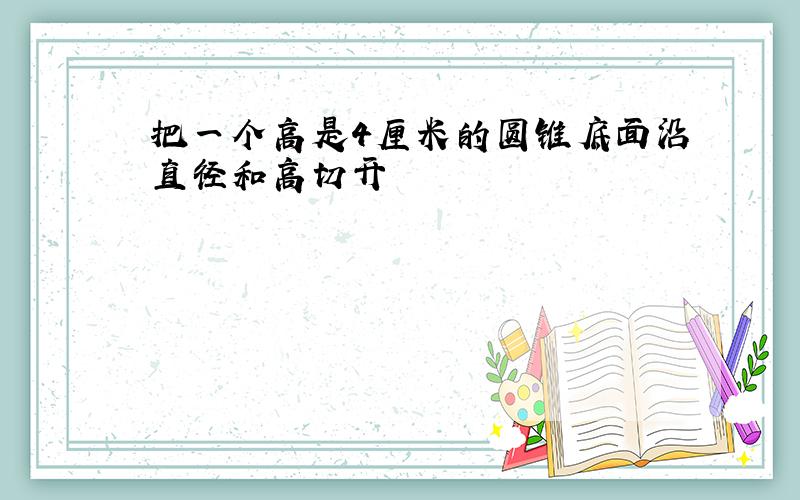 把一个高是4厘米的圆锥底面沿直径和高切开