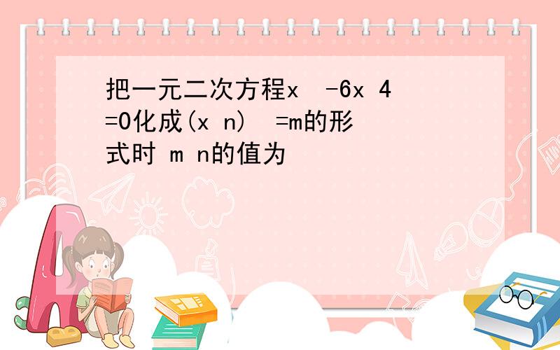 把一元二次方程x²-6x 4=0化成(x n)²=m的形式时 m n的值为