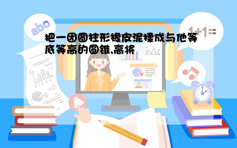 把一团圆柱形橡皮泥揉成与他等底等高的圆锥,高将