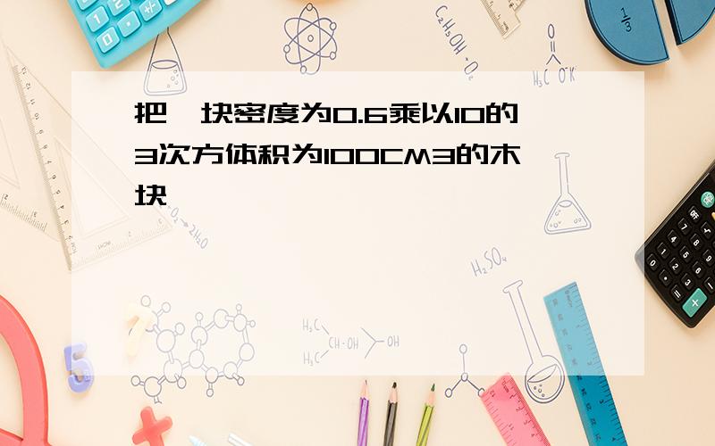 把一块密度为0.6乘以10的3次方体积为100CM3的木块