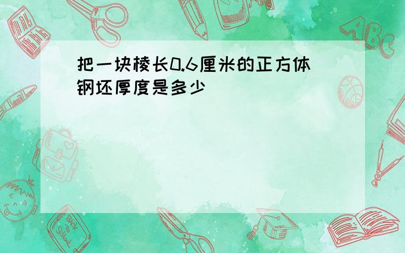 把一块棱长0.6厘米的正方体钢坯厚度是多少