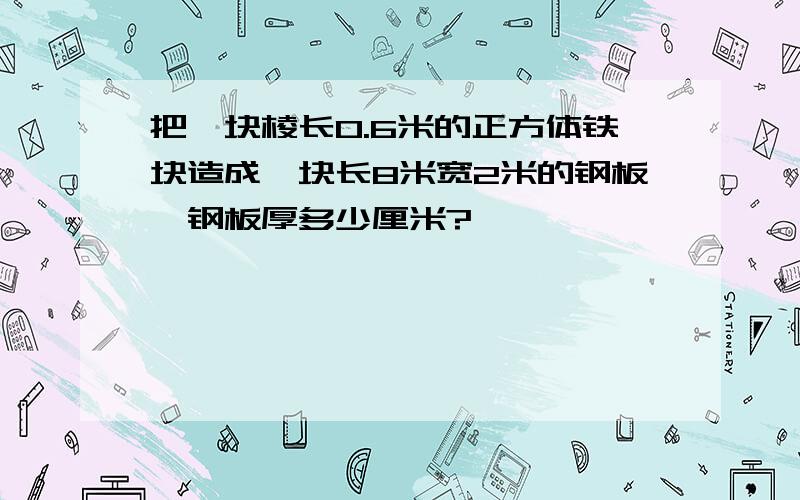 把一块棱长0.6米的正方体铁块造成一块长8米宽2米的钢板,钢板厚多少厘米?