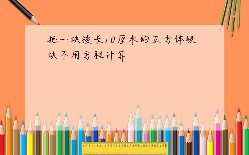 把一块棱长10厘米的正方体铁块不用方程计算