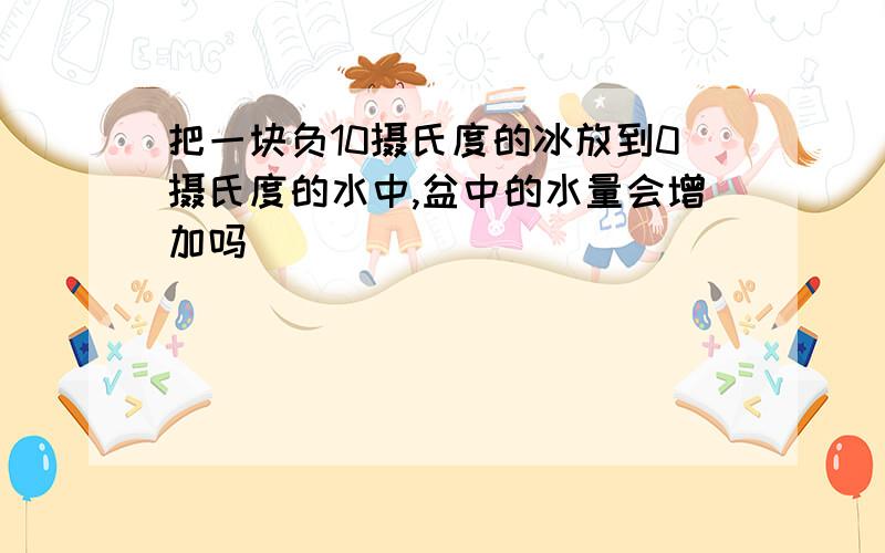 把一块负10摄氏度的冰放到0摄氏度的水中,盆中的水量会增加吗