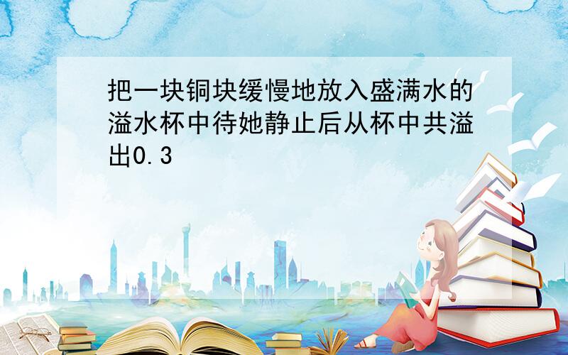 把一块铜块缓慢地放入盛满水的溢水杯中待她静止后从杯中共溢出0.3