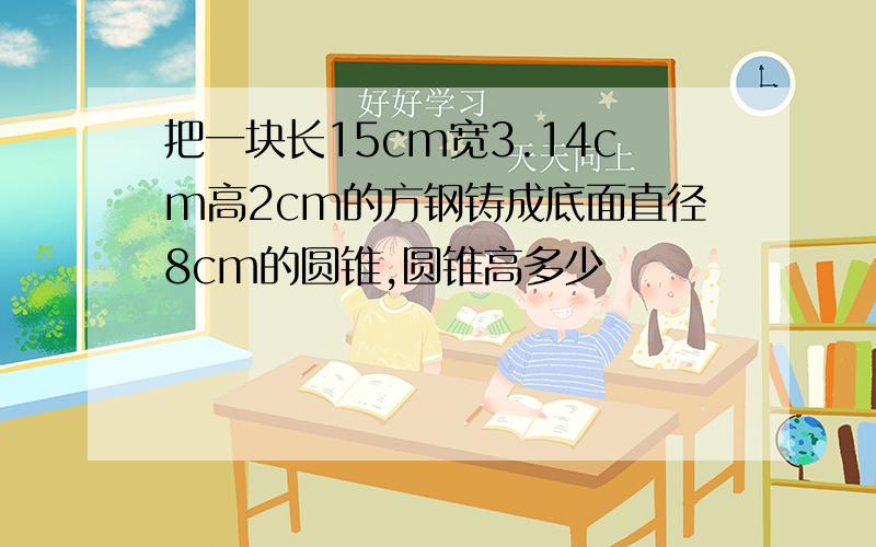 把一块长15cm宽3.14cm高2cm的方钢铸成底面直径8cm的圆锥,圆锥高多少