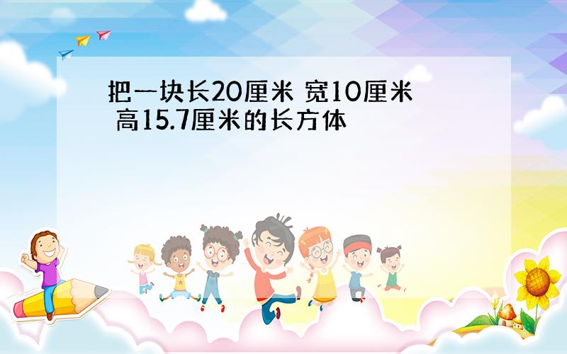 把一块长20厘米 宽10厘米 高15.7厘米的长方体
