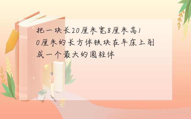 把一块长20厘米宽8厘米高10厘米的长方体铁块在车床上削成一个最大的圆柱体