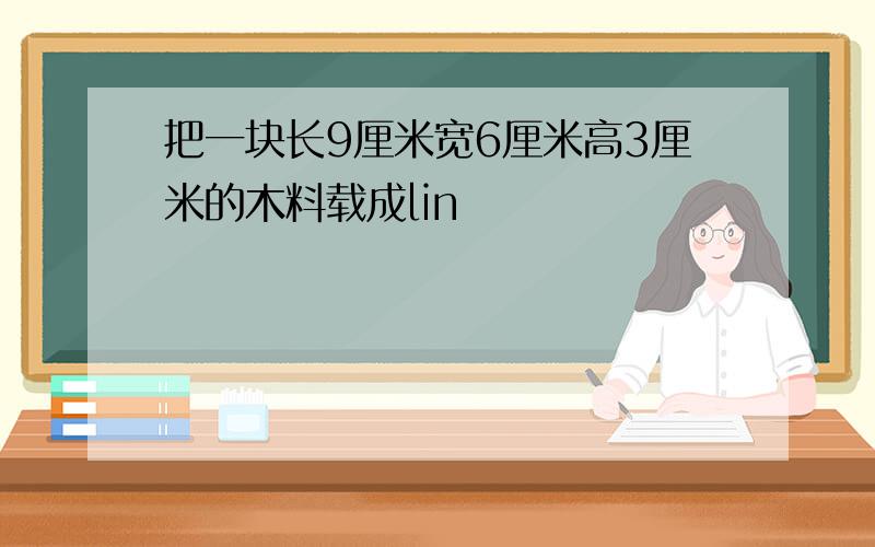 把一块长9厘米宽6厘米高3厘米的木料载成lin