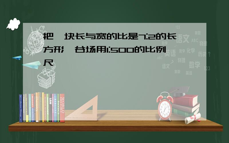 把一块长与宽的比是7:2的长方形嗮谷场用1:500的比例尺