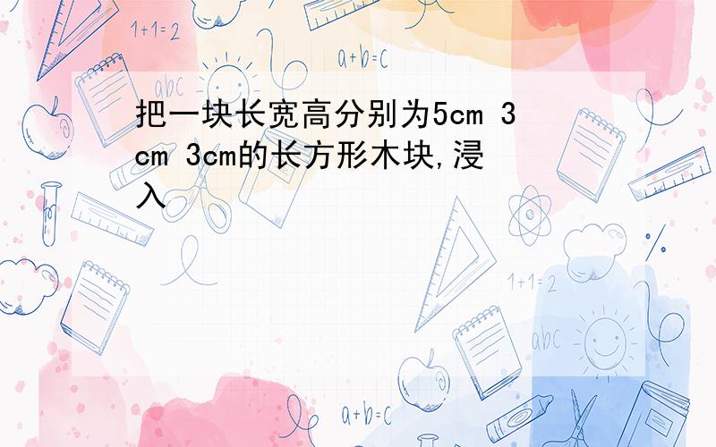 把一块长宽高分别为5cm 3cm 3cm的长方形木块,浸入