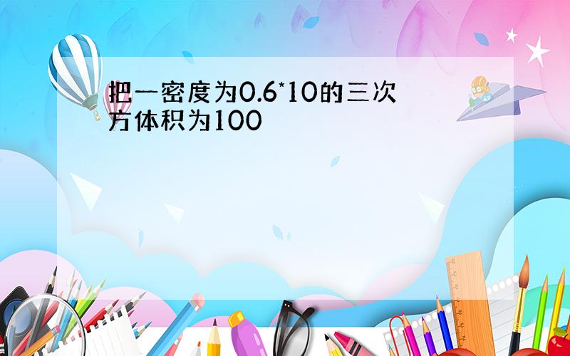 把一密度为0.6*10的三次方体积为100