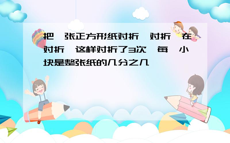 把一张正方形纸对折,对折,在对折,这样对折了3次,每一小块是整张纸的几分之几