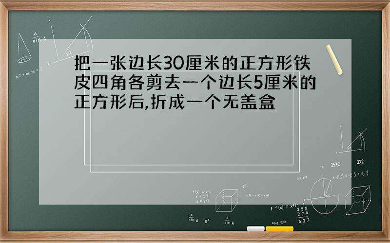 把一张边长30厘米的正方形铁皮四角各剪去一个边长5厘米的正方形后,折成一个无盖盒