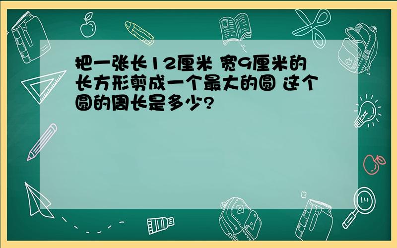 把一张长12厘米 宽9厘米的长方形剪成一个最大的圆 这个圆的周长是多少?