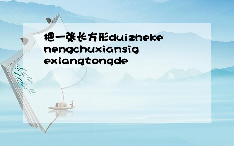 把一张长方形duizhekenengchuxiansigexiangtongde