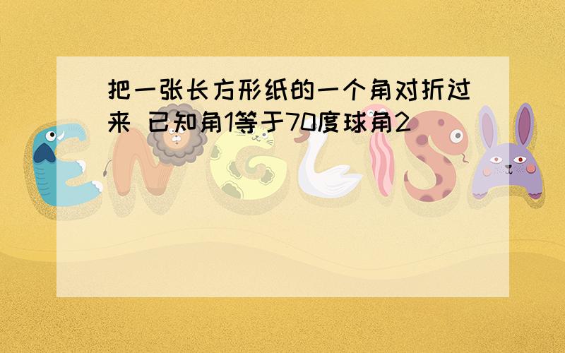 把一张长方形纸的一个角对折过来 已知角1等于70度球角2