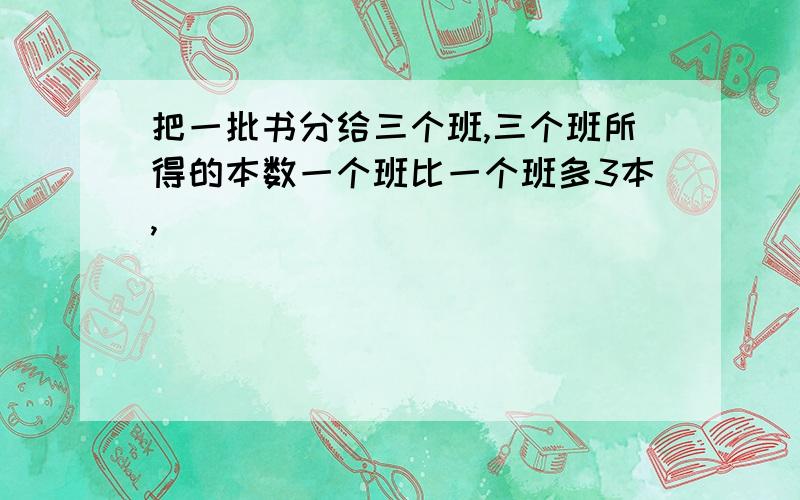 把一批书分给三个班,三个班所得的本数一个班比一个班多3本,