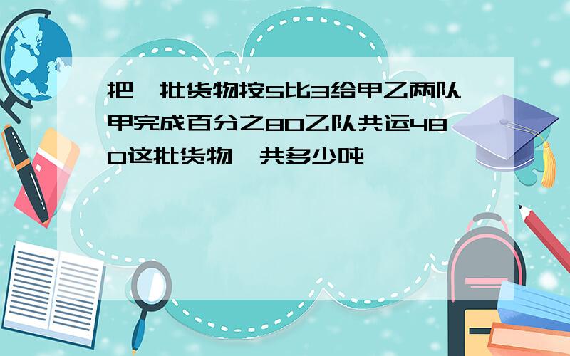 把一批货物按5比3给甲乙两队甲完成百分之80乙队共运480这批货物一共多少吨