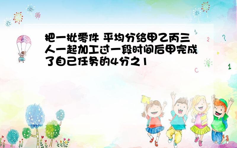 把一批零件 平均分给甲乙丙三人一起加工过一段时间后甲完成了自己任务的4分之1