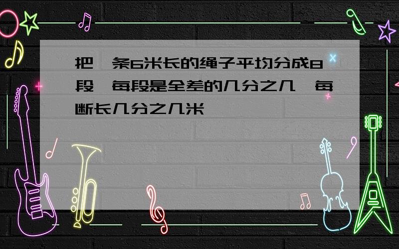 把一条6米长的绳子平均分成8段,每段是全差的几分之几,每断长几分之几米