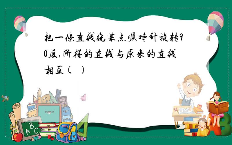 把一条直线绕某点顺时针旋转90度,所得的直线与原来的直线相互( )