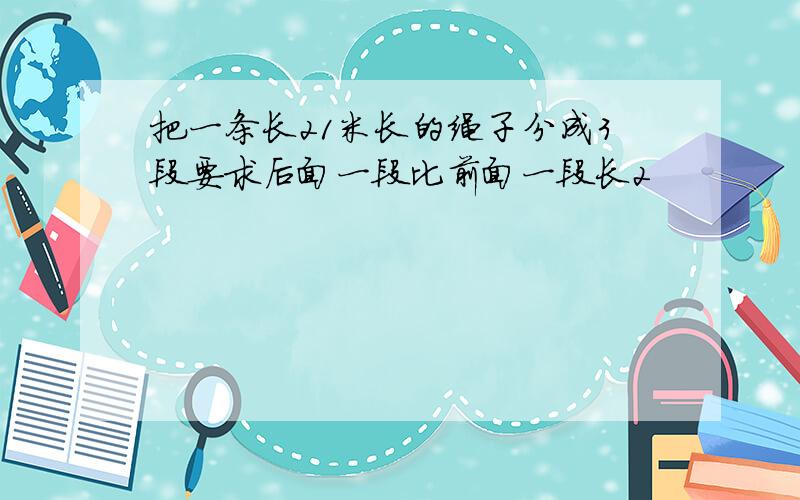 把一条长21米长的绳子分成3段要求后面一段比前面一段长2