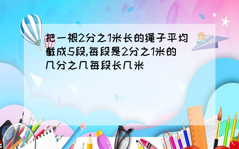 把一根2分之1米长的绳子平均截成5段,每段是2分之1米的几分之几每段长几米