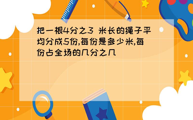 把一根4分之3 米长的绳子平均分成5份,每份是多少米,每份占全场的几分之几