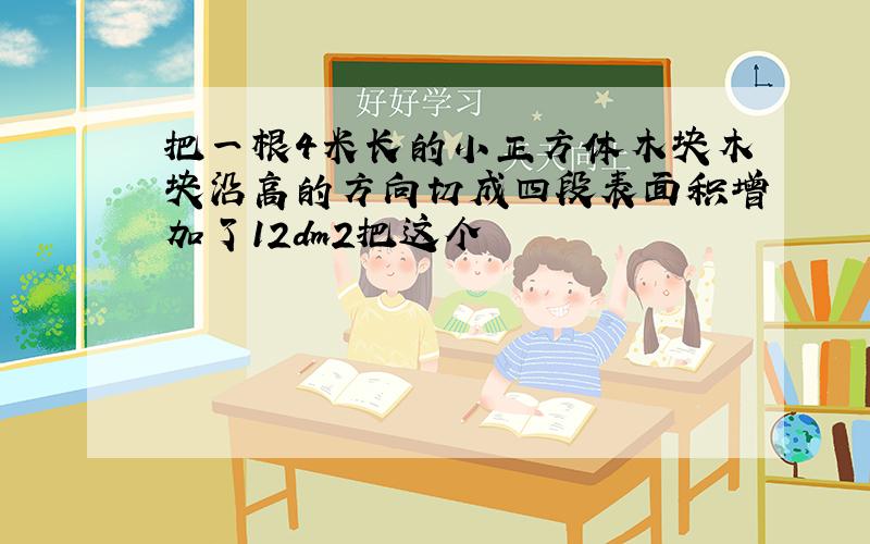 把一根4米长的小正方体木块木块沿高的方向切成四段表面积增加了12dm2把这个