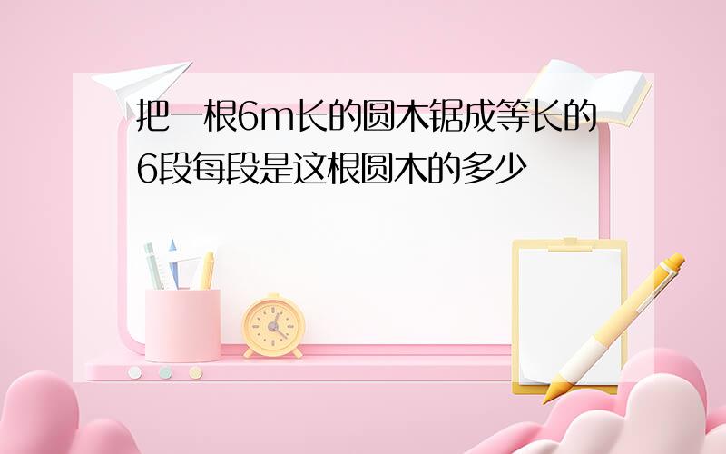 把一根6m长的圆木锯成等长的6段每段是这根圆木的多少