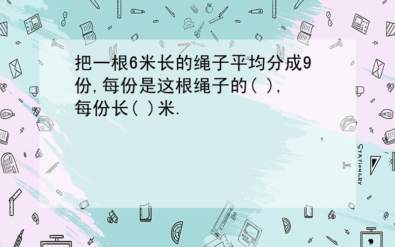 把一根6米长的绳子平均分成9份,每份是这根绳子的( ),每份长( )米.