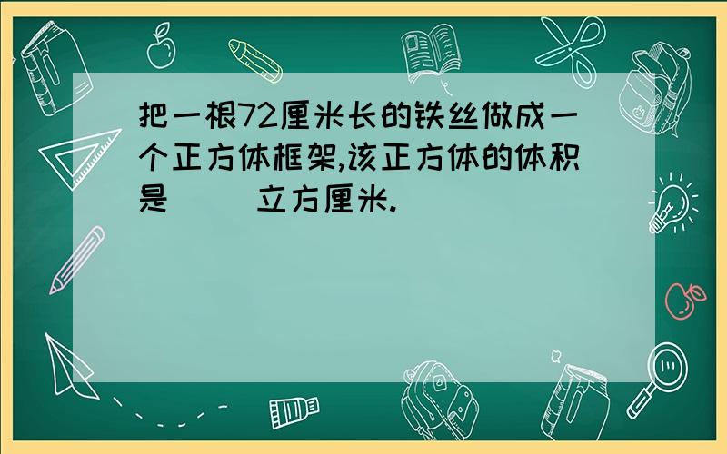 把一根72厘米长的铁丝做成一个正方体框架,该正方体的体积是( )立方厘米.