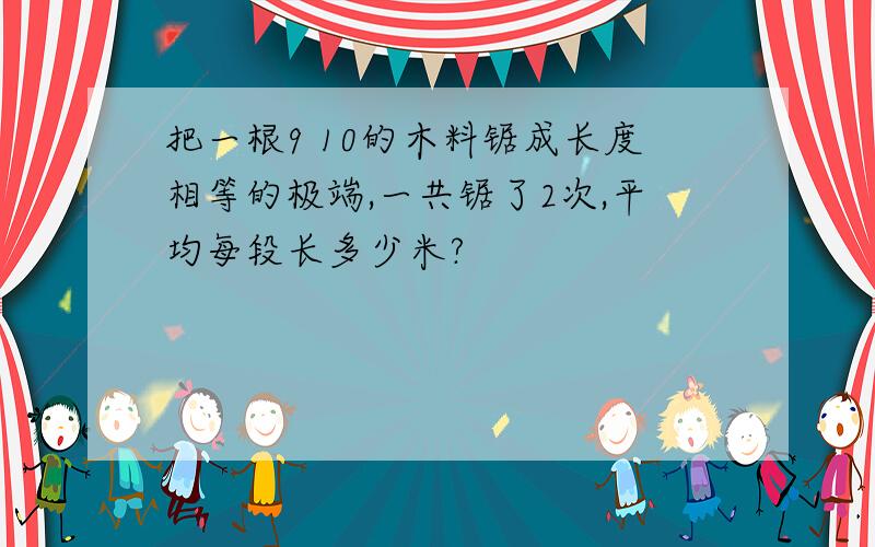 把一根9 10的木料锯成长度相等的极端,一共锯了2次,平均每段长多少米?