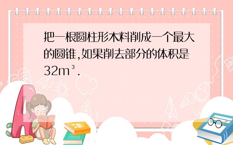 把一根圆柱形木料削成一个最大的圆锥,如果削去部分的体积是32m³.