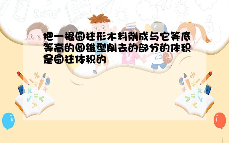 把一根圆柱形木料削成与它等底等高的圆锥型削去的部分的体积是圆柱体积的