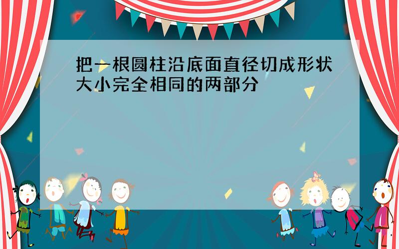 把一根圆柱沿底面直径切成形状大小完全相同的两部分