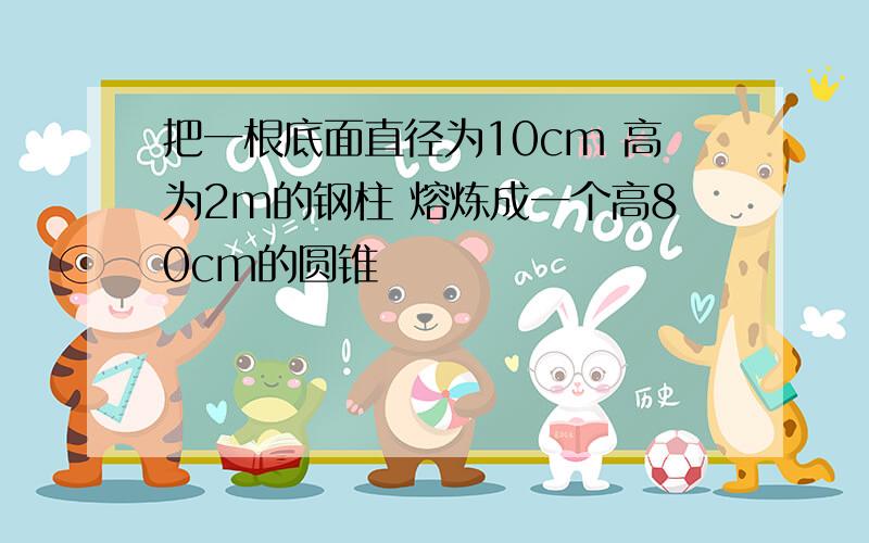 把一根底面直径为10cm 高为2m的钢柱 熔炼成一个高80cm的圆锥